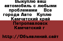 Выкуплю ваш автомобиль с любыми проблемами. - Все города Авто » Куплю   . Камчатский край,Петропавловск-Камчатский г.